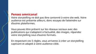 Pensez omnicanal
Votre storytelling ne doit pas être cantonné à votre site web. Votre
audience est présente ailleurs, donc essayez de l’atteindre sur
d’autres plateformes.
Vous pouvez être présent sur les réseaux sociaux avec des
publications qui s’adaptent à l’actualité, des images, répandez
votre storytelling sous d’autres formats.
En respectant ces 5 règles, vous arriverez à créer un storytelling
captivant et adapté à votre audience cible.
 