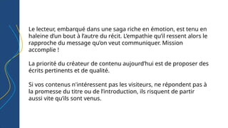 Le lecteur, embarqué dans une saga riche en émotion, est tenu en
haleine d’un bout à l’autre du récit. L’empathie qu’il ressent alors le
rapproche du message qu’on veut communiquer. Mission
accomplie !
La priorité du créateur de contenu aujourd’hui est de proposer des
écrits pertinents et de qualité.
Si vos contenus n'intéressent pas les visiteurs, ne répondent pas à
la promesse du titre ou de l’introduction, ils risquent de partir
aussi vite qu’ils sont venus.
 