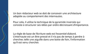 Un bon rédacteur web se doit de concevoir une architecture
adaptée au comportement des internautes.
Pour cela, il utilise la technique de la pyramide inversée qui
consiste à structurer ses idées par ordre décroissant d’importance.
La règle de base de l’écriture web est l’essentiel d’abord.
L’internaute est un être pressé et il n’a pas de temps à perdre à
chercher, telle une aiguille dans une botte de foin, l’information
qu’il est venu chercher.
 