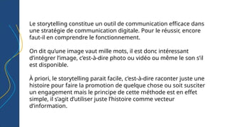 Le storytelling constitue un outil de communication efficace dans
une stratégie de communication digitale. Pour le réussir, encore
faut-il en comprendre le fonctionnement.
On dit qu’une image vaut mille mots, il est donc intéressant
d’intégrer l’image, c’est-à-dire photo ou vidéo ou même le son s’il
est disponible.
À priori, le storytelling parait facile, c’est-à-dire raconter juste une
histoire pour faire la promotion de quelque chose ou soit susciter
un engagement mais le principe de cette méthode est en effet
simple, il s’agit d’utiliser juste l’histoire comme vecteur
d’information.
 