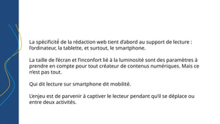 La spécificité́ de la rédaction web tient d’abord au support de lecture :
l’ordinateur, la tablette, et surtout, le smartphone.
La taille de l’écran et l’inconfort lié à la luminosité sont des paramètres à
prendre en compte pour tout créateur de contenus numériques. Mais ce
n’est pas tout.
Qui dit lecture sur smartphone dit mobilité.
L’enjeu est de parvenir à captiver le lecteur pendant qu’il se déplace ou
entre deux activités.
 