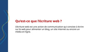 Qu’est-ce que l’écriture web ?
L’écriture web est une action de communication qui consiste à écrire
sur le web pour alimenter un blog, un site internet ou encore un
média en ligne.
 