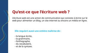 Qu’est-ce que l’écriture web ?
L’écriture web est une action de communication qui consiste à écrire sur le
web pour alimenter un blog, un site internet ou encore un média en ligne.
Elle requiert aussi une entière maîtrise de :
- la langue écrite,
- la grammaire,
- l’orthographe,
- du vocabulaire,
- et de la syntaxe.
 