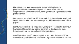 Elle correspond à un savoir écrire puisqu’elle implique de
personnaliser les informations pour un public cible, tout en
vulgarisant les sujets complexes, et en gardant un style rédactionnel
professionnel.
Comme son nom l’indique, l’écriture web doit être adaptée au digital,
c’est à dire à la lecture sur internet qui est différente de la lecture sur
papier.
L’écriture web doit alors être précise, simple et concise afin d’agir sur
la vitesse et le confort du lecteur dans le but de répondre à une
lecture écran qui est naturellement inconfortable.
On rédige alors spécifiquement pour le web pour la mise à l’écran
d’un texte et pour optimiser la lisibilité cognitive et visuelle du lecteur.
 