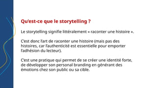 Qu’est-ce que le storytelling ?
Le storytelling signifie littéralement « raconter une histoire ».
C’est donc l’art de raconter une histoire (mais pas des
histoires, car l’authenticité est essentielle pour emporter
l’adhésion du lecteur).
C’est une pratique qui permet de se créer une identité forte,
de développer son personal branding en générant des
émotions chez son public ou sa cible.
 
