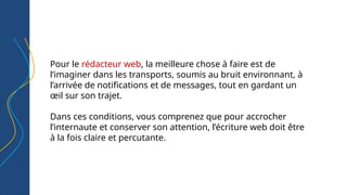 Pour le rédacteur web, la meilleure chose à faire est de
l’imaginer dans les transports, soumis au bruit environnant, à
l’arrivée de notifications et de messages, tout en gardant un
œil sur son trajet.
Dans ces conditions, vous comprenez que pour accrocher
l’internaute et conserver son attention, l’écriture web doit être
à la fois claire et percutante.
 