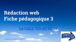 Rédaction web
Fiche pédagogique 3
Le CALL-TO-ACTION
© Catherine Boudet 19.10.2015
 
