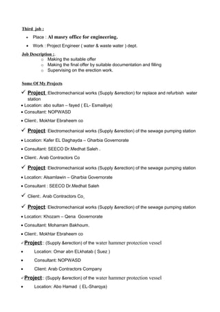 Third job :
• Place : Al masry office for engineering.
• Work : Project Engineer ( water & waste water ) dept.
Job Description :.
o Making the suitable offer
o Making the final offer by suitable documentation and filling
o Supervising on the erection work.
Some Of My Projects
 Project :Electromechanical works (Supply &erection) for replace and refurbish water
station
• Location: abo sultan – fayed ( EL- Esmailiya)
• Consultant: NOPWASD
• Client:. Mokhtar Ebraheem co
 Project: Electromechanical works (Supply &erection) of the sewage pumping station
• Location: Kafer EL Daghayda – Gharbia Governorate
• Consultant: SEECO Dr.Medhat Saleh .
• Client:. Arab Contractors Co
 Project: Electromechanical works (Supply &erection) of the sewage pumping station
• Location: Alsamlawin – Gharbia Governorate
• Consultant : SEECO Dr.Medhat Saleh
 Client:. Arab Contractors Co
 Project: Electromechanical works (Supply &erection) of the sewage pumping station
• Location: Khozam – Qena Governorate
• Consultant: Moharram Bakhoum.
• Client:. Mokhtar Ebraheem co
Project:: (Supply &erection) of the water hammer protection vessel
• Location: Omar abn ELkhatab ( Suez )
• Consultant: NOPWASD
• Client: Arab Contractors Company
Project:: (Supply &erection) of the water hammer protection vessel
• Location: Abo Hamad ( EL-Sharqya)
 