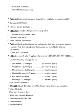 • Consultant: NOPWASD
• Client: Mokhtar Ebraheem co
 Project: Electromechanical, works (Supply) (134 –pcs) Gates of sewage from GRP
 Consultant: NOPWASD
 Client:. Mokhtar Ebraheem co
 Project: (Supply &erection)pressure reducing valves
• Location: abo aref station ( Suez )
• . Consultant: NOPWASD
• Client:. Mokhtar Ebraheem co
 Project: (Supply and installation) and purified water lifting units to the upper reservoir
• Location: Arab Contractors Branch Building, east and central Delta - Gharbia
Governorate
• Client: Arab Contractors
 Project:: penstock gates (Supply, erection)diameter ( 600 , 800 , 900 , 1000 ,1200 )mm
• Location of sanitary drainage stations :
• Abo Hamad ( EL-Sharqya)………………...( 5 penstock gates )
• Welad Saqr ( EL-Sharqya)………………..( 1 penstock gates )
• Manya ELqamh ( EL-Sharqya)……………..( 3 penstock gates )
• Mashtool EL sooq ( EL-Sharqya)…………..( 4 penstock gates )
• Kafr Saqr ( EL-Sharqya)…………………….( 1 penstock gates )
• El Qanayat ( EL-Sharqya)…………………..( 1 penstock gates )
• Client: Mokhtar Ebraheem co.
 Project:: (Supply &erection) of the Tiles filters in water stations and insulation :
 Client: Metito Co.
•Water plant Khouzam( Qena)
• Water plant Abousabl & Sriaqos
• Water plant bany Ahmed Minia
• Water plant Atfih
• Water plant Elsaf
 