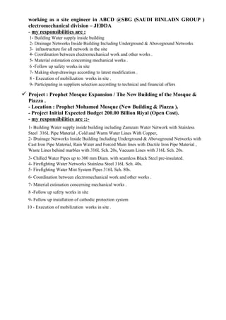 working as a site engineer in ABCD @SBG (SAUDI BINLADN GROUP )
electromechanical division – JEDDA
- my responsibilities are :
1- Building Water supply inside building
2- Drainage Networks Inside Building Including Underground & Aboveground Networks
3- infrastructure for all network in the site
4- Coordination between electromechanical work and other works .
5- Material estimation concerning mechanical works .
6 -Follow up safety works in site
7- Making shop drawings according to latest modification .
8 - Execution of mobilization works in site .
9- Participating in suppliers selection according to technical and financial offers
 Project : Prophet Mosque Expansion / The New Building of the Mosque &
Piazza .
- Location : Prophet Mohamed Mosque (New Building & Piazza ).
- Project Initial Expected Budget 200.00 Billion Riyal (Open Cost).
- my responsibilities are ::-
1- Building Water supply inside building including Zamzam Water Network with Stainless
Steel 316L Pipe Material , Cold and Warm Water Lines With Copper,
2- Drainage Networks Inside Building Including Underground & Aboveground Networks with
Cast Iron Pipe Material, Rain Water and Forced Main lines with Ductile Iron Pipe Material ,
Waste Lines behind marbles with 316L Sch. 20s, Vacuum Lines with 316L Sch. 20s.
3- Chilled Water Pipes up to 300 mm Diam. with seamless Black Steel pre-insulated.
4- Firefighting Water Networks Stainless Steel 316L Sch. 40s.
5- Firefighting Water Mist System Pipes 316L Sch. 80s.
6- Coordination between electromechanical work and other works .
7- Material estimation concerning mechanical works .
8 -Follow up safety works in site
9- Follow up installation of cathodic protection system
10 - Execution of mobilization works in site .
 