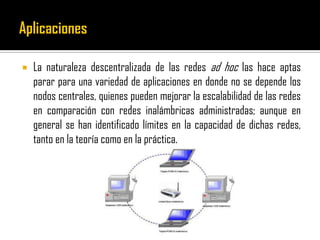  La naturaleza descentralizada de las redes ad hoc las hace aptas
parar para una variedad de aplicaciones en donde no se depende los
nodos centrales, quienes pueden mejorar la escalabilidad de las redes
en comparación con redes inalámbricas administradas; aunque en
general se han identificado límites en la capacidad de dichas redes,
tanto en la teoría como en la práctica.
 