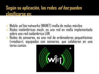  Mobile ad hoc networks (MANET) malla de nodos móviles
 Redes inalámbricas mesh, es una red en malla implementada
sobre una red inalámbrica LAN.
 Redes de sensores, es una red de ordenadores pequeñísimos
(«nodos»), equipados con sensores, que colaboran en una
tarea común.
 