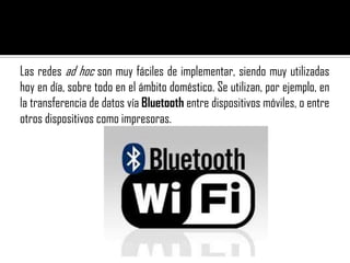 Las redes ad hoc son muy fáciles de implementar, siendo muy utilizadas
hoy en día, sobre todo en el ámbito doméstico. Se utilizan, por ejemplo, en
la transferencia de datos vía Bluetooth entre dispositivos móviles, o entre
otros dispositivos como impresoras.
 