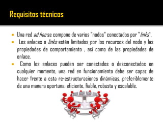  Una red ad hoc se compone de varios "nodos" conectados por "links".
 Los enlaces o links están limitados por los recursos del nodo y las
propiedades de comportamiento , así como de las propiedades de
enlace.
 Como los enlaces pueden ser conectados o desconectados en
cualquier momento, una red en funcionamiento debe ser capaz de
hacer frente a esta re-estructuraciones dinámicas, preferiblemente
de una manera oportuna, eficiente, fiable, robusta y escalable.
 