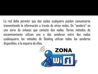 La red debe permitir que dos nodos cualquiera puedan comunicarse
transmitiendo la información a través de otros nodos. Un "sendero" es
una serie de enlaces que conecta dos nodos. Varios métodos de
encaminamiento utilizan uno o dos senderos entre dos nodos
cualesquiera; los métodos de flooding utilizan todos los senderos
disponibles, o la mayoría de ellos.
 
