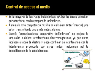  En la mayoría de las redes inalámbricas ad hoc, los nodos compiten
por acceder al medio compartido inalámbrico.
 A menudo esta competencia resulta en colisiones (interferencia), por
estar transmitiendo dos o más nodos a la vez.
 Usando "comunicaciones cooperativa inalámbricas" se mejora la
inmunidad a dichas interferencias electromagnéticas, ya que estas
localizan el nodo de destino y luego combinan su interferencia con la
interferencia provocada por otros nodos, mejorando así la
decodificación de la señal deseada.
 