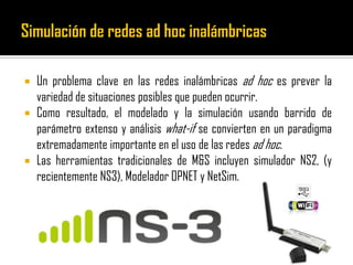  Un problema clave en las redes inalámbricas ad hoc es prever la
variedad de situaciones posibles que pueden ocurrir.
 Como resultado, el modelado y la simulación usando barrido de
parámetro extenso y análisis what-if se convierten en un paradigma
extremadamente importante en el uso de las redes ad hoc.
 Las herramientas tradicionales de M&S incluyen simulador NS2, (y
recientemente NS3), Modelador OPNET y NetSim.
 