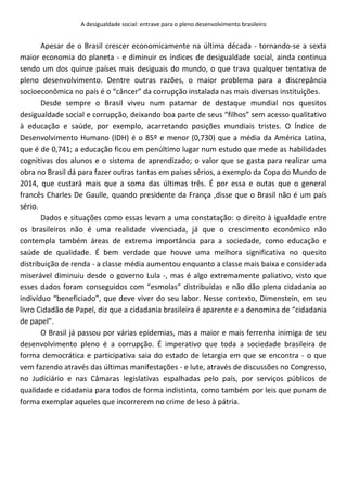 A desigualdade social: entrave para o pleno desenvolvimento brasileiro
Apesar de o Brasil crescer economicamente na última década - tornando-se a sexta
maior economia do planeta - e diminuir os índices de desigualdade social, ainda continua
sendo um dos quinze países mais desiguais do mundo, o que trava qualquer tentativa de
pleno desenvolvimento. Dentre outras razões, o maior problema para a discrepância
socioeconômica no país é o “câncer” da corrupção instalada nas mais diversas instituições.
Desde sempre o Brasil viveu num patamar de destaque mundial nos quesitos
desigualdade social e corrupção, deixando boa parte de seus “filhos” sem acesso qualitativo
à educação e saúde, por exemplo, acarretando posições mundiais tristes. O Índice de
Desenvolvimento Humano (IDH) é o 85º e menor (0,730) que a média da América Latina,
que é de 0,741; a educação ficou em penúltimo lugar num estudo que mede as habilidades
cognitivas dos alunos e o sistema de aprendizado; o valor que se gasta para realizar uma
obra no Brasil dá para fazer outras tantas em países sérios, a exemplo da Copa do Mundo de
2014, que custará mais que a soma das últimas três. É por essa e outas que o general
francês Charles De Gaulle, quando presidente da França ,disse que o Brasil não é um país
sério.
Dados e situações como essas levam a uma constatação: o direito à igualdade entre
os brasileiros não é uma realidade vivenciada, já que o crescimento econômico não
contempla também áreas de extrema importância para a sociedade, como educação e
saúde de qualidade. É bem verdade que houve uma melhora significativa no quesito
distribuição de renda - a classe média aumentou enquanto a classe mais baixa e considerada
miserável diminuiu desde o governo Lula -, mas é algo extremamente paliativo, visto que
esses dados foram conseguidos com “esmolas” distribuídas e não dão plena cidadania ao
indivíduo “beneficiado”, que deve viver do seu labor. Nesse contexto, Dimenstein, em seu
livro Cidadão de Papel, diz que a cidadania brasileira é aparente e a denomina de “cidadania
de papel”.
O Brasil já passou por várias epidemias, mas a maior e mais ferrenha inimiga de seu
desenvolvimento pleno é a corrupção. É imperativo que toda a sociedade brasileira de
forma democrática e participativa saia do estado de letargia em que se encontra - o que
vem fazendo através das últimas manifestações - e lute, através de discussões no Congresso,
no Judiciário e nas Câmaras legislativas espalhadas pelo país, por serviços públicos de
qualidade e cidadania para todos de forma indistinta, como também por leis que punam de
forma exemplar aqueles que incorrerem no crime de leso à pátria.
 