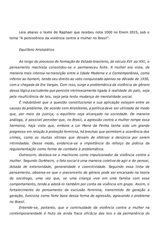 Leia abaixo o texto de Raphael que recebeu nota 1000 no Enem 2015, sob o
tema "A persistência da violência contra a mulher no Brasil".
Equilíbrio Aristotélico
Ao longo do processo de formação do Estado brasileiro, do século XVI ao XXI, o
pensamento machista consolidou-se e permaneceu forte. A mulher era vista, de
maneira mais intensa na transição entre a Idade Moderna e a Contemporânea, como
inferior ao homem, tendo seu direito ao voto conquistado apenas na década de 1930,
com a chegada da Era Vargas. Com isso, surge a problemática da violência de gênero
dessa lógica excludente que persiste intrinsecamente ligada à realidade do país, seja
pela insuficiência de leis, seja pela lenta mudança de mentalidade social.
É indubitável que a questão constitucional e sua aplicação estejam entre as
causas do problema. De acordo com Aristóteles, a política deve ser utilizada de modo
que, por meio da justiça, o equilíbrio seja alcançado na sociedade. De maneira
análoga, é possível perceber que, no Brasil, a agressão contra a mulher rompe essa
harmonia, haja vista que, embora a Lei Maria da Penha tenha sido um grande
progresso em relação à proteção feminina, há brechas que permitem a ocorrência dos
crimes, como as muitas vítimas que deixam de efetivar a denúncia por serem
intimidadas. Desse modo, evidencia-se a importância do reforço da prática da
regulamentação como forma de combate à problemática.
Outrossim, destaca-se o machismo como impulsionador da violência contra a
mulher. Segundo Durkheim, o fato social é uma maneira coletiva de agir e de pensar,
dotada de exterioridade, generalidade e coercitividade. Seguindo essa linha de
pensamento, observa-se que o preconceito de gênero pode ser encaixado na teoria
do sociólogo, uma vez que, se uma criança vive em uma família com esse
comportamento, tende a adotá-lo também por conta da vivência em grupo. Assim, o
fortalecimento do pensamento da exclusão feminina, transmitido de geração a
geração, funciona como forte base dessa forma de agressão, agravando o problema
no Brasil.
Entende-se, portanto, que a continuidade da violência contra a mulher na
contemporaneidade é fruto da ainda fraca eficácia das leis e da permanência do
 