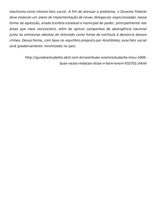 machismo como intenso fato social. A fim de atenuar o problema, o Governo Federal
deve elaborar um plano de implementação de novas delegacias especializadas nessa
forma de agressão, aliado à esfera estadual e municipal do poder, principalmente nas
áreas que mais necessitem, além de aplicar campanhas de abrangência nacional
junto às emissoras abertas de televisão como forma de estímulo à denúncia desses
crimes. Dessa forma, com base no equilíbrio proposto por Aristóteles, esse fato social
será gradativamente minimizado no país.
http://guiadoestudante.abril.com.br/vestibular-enem/estudante-tirou-1000-
duas-vezes-redacao-dicas-ir-bem-enem-932702.shtml
 