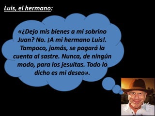 Luis, el hermano:
«¿Dejo mis bienes a mi sobrino
Juan? No. ¡A mi hermano Luis!.
Tampoco, jamás, se pagará la
cuenta al sastre. Nunca, de ningún
modo, para los jesuitas. Todo lo
dicho es mi deseo».
 