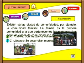 C. Urbanas: Se desarrollan municipios y ciudades.
¿Comunidad?
Existen varias clases de comunidades, por ejemplo,
la comunidad familiar. La familia es la primera
comunidad a la que pertenecemos las personas. Las
distintas clases de comunidad son las siguientes:C. Rurales: Son las que se desarrollan en el campo.1
2
--- Clasificación:
 