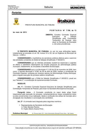 PREFEITURA MUNICIPAL DE ITABUNA
Prefeitura Municipal Av. Princesa Isabel, 678 – Centro Administrativo Municipal Firmino Alves – São Caetano
P O R T A R I A Nº 7.708, de 13
de maio de 2013
EMENTA: Constitui Comissão Especial
Executora da Seleção
Simplificada para Contratação
Temporária de Pessoal, para
atuar na Secretaria de Educação
e, dá outras providências.
O PREFEITO MUNICIPAL DE ITABUNA, no uso de suas atribuições legais,
notadamente as previstas no art. 66, incisos VII e XII, da Lei Orgânica do Município de
Itabuna – LOMI e;
CONSIDERANDO a insuficiência de servidores públicos efetivos para o exercício
das atividades constantes do Edital de Seleção Simplificada nº 003/2013;
CONSIDERANDO que as referidas atividades revelam-se essenciais e urgentes
ao efetivo e satisfatório desempenho de funções precípuas da administração pública
municipal, notadamente, as vinculadas à Secretária da Educação;
CONSIDERANDO que a Lei Municipal nº 2.105 de 20 de novembro de 2008, bem
como, o Decreto Municipal nº 8.567 de 09 de abril de 2009, impõem a constituição de
Comissão Especial, composta por diversos setores da Administração Pública Municipal,
para a regular execução de processo seletivo simplificado;
CONSIDERANDO que o Edital de Seleção Simplificada nº 003/2013, prevê em
sua “Sessão 2”, a constituição da supramencionada Comissão.
RESOLVE:
Art. 1º - Constituir Comissão Especial Executora da Seleção Simplificada para
Contratação Temporária de Pessoal, para atuar na Secretaria Municipal da Educação.
Parágrafo único - A Comissão constituída no caput deste artigo ficará
responsável pela execução do processo, compreendendo-se nessa competência todos
os atos concernentes à sua realização, desde a confecção dos editais de inscrição até a
divulgação dos resultados e convocação dos candidatos.
Art. 2º - A comissão será integrada pelos seguintes membros:
I. Representantes da Secretaria da Educação:
A. Fábio Mendes Pereira;
B. Virgilio Alberto Soares Pinto;
Portarias
Esta edição encontra-se no site: www.itabuna.ba.io.org.br em servidor certificado ICP-BRASIL
Itabuna
CERTIFICAÇÃO DIGITAL: SW2R5DR+BTKIRJ6XK3WD8W
Segunda-feira
13 de Maio de 2013
2 - Ano I - Nº 120
 