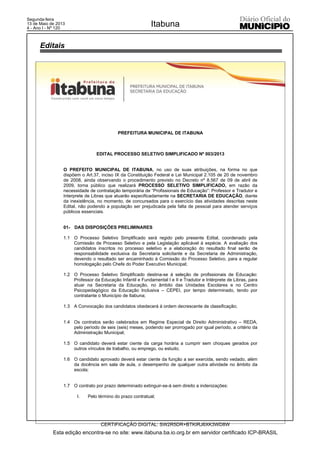 PREFEITURA MUNICIPAL DE ITABUNA
EDITAL PROCESSO SELETIVO SIMPLIFICADO Nº 003/2013
O PREFEITO MUNICIPAL DE ITABUNA, no uso de suas atribuições, na forma no que
dispõem o Art.37, inciso IX da Constituição Federal e Lei Municipal 2.105 de 20 de novembro
de 2008, ainda observando o procedimento previsto no Decreto nº 8.567 de 09 de abril de
2009, torna público que realizará PROCESSO SELETIVO SIMPLIFICADO, em razão da
necessidade de contratação temporária de “Profissionais de Educação”: Professor e Tradutor e
Interprete de Libras que atuarão especificadamente na SECRETARIA DE EDUCAÇÃO, diante
da inexistência, no momento, de concursados para o exercício das atividades descritas neste
Edital, não podendo a população ser prejudicada pela falta de pessoal para atender serviços
públicos essenciais.
01- DAS DISPOSIÇÕES PRELIMINARES
1.1 O Processo Seletivo Simplificado será regido pelo presente Edital, coordenado pela
Comissão de Processo Seletivo e pela Legislação aplicável à espécie. A avaliação dos
candidatos inscritos no processo seletivo e a elaboração do resultado final serão de
responsabilidade exclusiva da Secretaria solicitante e da Secretaria de Administração,
devendo o resultado ser encaminhado à Comissão do Processo Seletivo, para a regular
homologação pelo Chefe do Poder Executivo Municipal;
1.2 O Processo Seletivo Simplificado destina-se à seleção de profissionais de Educação:
Professor da Educação Infantil e Fundamental I e II e Tradutor e Intérprete de Libras, para
atuar na Secretaria da Educação, no âmbito das Unidades Escolares e no Centro
Psicopedagógico da Educação Inclusiva – CEPEI, por tempo determinado, tendo por
contratante o Município de Itabuna;
1.3 A Convocação dos candidatos obedecerá à ordem decrescente de classificação;
1.4 Os contratos serão celebrados em Regime Especial de Direito Administrativo – REDA,
pelo período de seis (seis) meses, podendo ser prorrogado por igual período, a critério da
Administração Municipal;
1.5 O candidato deverá estar ciente da carga horária a cumprir sem choques gerados por
outros vínculos de trabalho, ou emprego, ou estudo;
1.6 O candidato aprovado deverá estar ciente da função a ser exercida, sendo vedado, além
da docência em sala de aula, o desempenho de qualquer outra atividade no âmbito da
escola;
1.7 O contrato por prazo determinado extinguir-se-á sem direito a indenizações:
I. Pelo término do prazo contratual;
Editais
Esta edição encontra-se no site: www.itabuna.ba.io.org.br em servidor certificado ICP-BRASIL
Itabuna
CERTIFICAÇÃO DIGITAL: SW2R5DR+BTKIRJ6XK3WD8W
Segunda-feira
13 de Maio de 2013
4 - Ano I - Nº 120
 