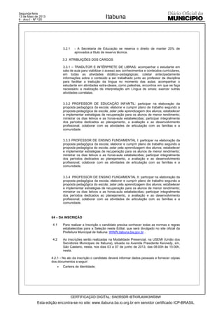 3.2.1 - A Secretaria de Educação se reserva o direito de manter 20% de
aprovados a título de reserva técnica.
3.3 ATRIBUIÇÕES DOS CARGOS
3.3.1 – TRADUTOR E INTÉRPRETE DE LIBRAS: acompanhar o estudante em
sala de aula para viabilizar o acesso aos conhecimentos e conteúdos curriculares,
em todas as atividades didático–pedagógicas; coletar antecipadamente
informações sobre o conteúdo a ser trabalhado junto ao professor da disciplina
para facilitar a tradução da língua no momento das aulas; acompanhar o
estudante em atividades extra-classe, como palestras, encontros em que se faça
necessário a realização de interpretação em Língua de sinais; exercer outras
atividades correlatas.
3.3.2 PROFESSOR DE EDUCAÇÃO INFANTIL: participar na elaboração da
proposta pedagógica da escola; elaborar e cumprir plano de trabalho segundo a
proposta pedagógica da escola; zelar pela aprendizagem dos alunos; estabelecer
e implementar estratégias de recuperação para os alunos de menor rendimento;
ministrar os dias letivos e as horas-aula estabelecidas; participar integralmente
dos períodos dedicados ao planejamento, a avaliação e ao desenvolvimento
profissional; colaborar com as atividades de articulação com as famílias e a
comunidade.
3.3.3 PROFESSOR DE ENSINO FUNDAMENTAL I: participar na elaboração da
proposta pedagógica da escola; elaborar e cumprir plano de trabalho segundo a
proposta pedagógica da escola; zelar pela aprendizagem dos alunos; estabelecer
e implementar estratégias de recuperação para os alunos de menor rendimento;
ministrar os dias letivos e as horas-aula estabelecidas; participar integralmente
dos períodos dedicados ao planejamento, a avaliação e ao desenvolvimento
profissional; colaborar com as atividades de articulação com as famílias e a
comunidade.
3.3.4 PROFESSOR DE ENSINO FUNDAMENTAL II: participar na elaboração da
proposta pedagógica da escola; elaborar e cumprir plano de trabalho segundo a
proposta pedagógica da escola; zelar pela aprendizagem dos alunos; estabelecer
e implementar estratégias de recuperação para os alunos de menor rendimento;
ministrar os dias letivos e as horas-aula estabelecidas; participar integralmente
dos períodos dedicados ao planejamento, a avaliação e ao desenvolvimento
profissional; colaborar com as atividades de articulação com as famílias e a
comunidade.
04 – DA INSCRIÇÃO
4.1 Para realizar a Inscrição o candidato precisa conhecer todas as normas e regras
estabelecidas para a Seleção neste Edital, que será divulgado no site oficial da
Prefeitura Municipal de Itabuna: WWW.itabuna.ba.gov.br .
4.2 As inscrições serão realizadas na Modalidade Presencial, na USEMI (União dos
Servidores Municipais de Itabuna), situada na Avenida Presidente Kennedy, s/n,
São Caetano, nesta, nos dias 03 a 07 de junho de 2013, das 08:00h às 15:00h,
nesta.
4.2.1 - No ato da inscrição o candidato deverá informar dados pessoais e fornecer cópias
dos documentos a seguir:
x Carteira de Identidade;
Esta edição encontra-se no site: www.itabuna.ba.io.org.br em servidor certificado ICP-BRASIL
Itabuna
CERTIFICAÇÃO DIGITAL: SW2R5DR+BTKIRJ6XK3WD8W
Segunda-feira
13 de Maio de 2013
6 - Ano I - Nº 120
 