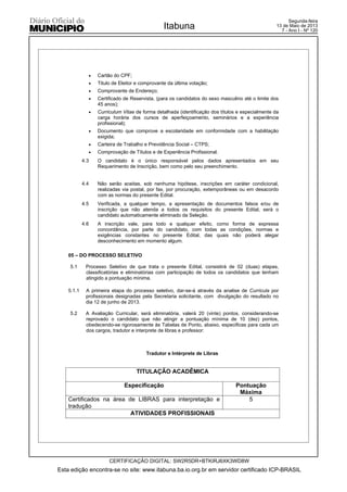 x Cartão do CPF;
x Titulo de Eleitor e comprovante da última votação;
x Comprovante de Endereço;
x Certificado de Reservista, (para os candidatos do sexo masculino até o limite dos
45 anos);
x Curriculum Vitae de forma detalhada (identificação dos títulos e especialmente da
carga horária dos cursos de aperfeiçoamento, seminários e a experiência
profissional);
x Documento que comprove a escolaridade em conformidade com a habilitação
exigida;
x Carteira de Trabalho e Previdência Social – CTPS;
x Comprovação de Títulos e de Experiência Profissional.
4.3 O candidato é o único responsável pelos dados apresentados em seu
Requerimento de Inscrição, bem como pelo seu preenchimento.
4.4 Não serão aceitas, sob nenhuma hipótese, inscrições em caráter condicional,
realizadas via postal, por fax, por procuração, extemporâneas ou em desacordo
com as normas do presente Edital.
4.5 Verificada, a qualquer tempo, a apresentação de documentos falsos e/ou de
inscrição que não atenda a todos os requisitos do presente Edital, será o
candidato automaticamente eliminado da Seleção.
4.6 A inscrição vale, para todo e qualquer efeito, como forma de expressa
concordância, por parte do candidato, com todas as condições, normas e
exigências constantes no presente Edital, das quais não poderá alegar
desconhecimento em momento algum.
05 – DO PROCESSO SELETIVO
5.1 Processo Seletivo de que trata o presente Edital, consistirá de 02 (duas) etapas,
classificatórias e eliminatórias com participação de todos os candidatos que tenham
atingido a pontuação mínima.
5.1.1 A primeira etapa do processo seletivo, dar-se-á através da analise de Curricula por
profissionais designadas pela Secretaria solicitante, com divulgação do resultado no
dia 12 de junho de 2013.
5.2 A Avaliação Curricular, será eliminatória, valerá 20 (vinte) pontos, considerando-se
reprovado o candidato que não atingir a pontuação mínima de 10 (dez) pontos,
obedecendo-se rigorosamente às Tabelas de Ponto, abaixo, especificas para cada um
dos cargos, tradutor e interprete de libras e professor:
Tradutor e Intérprete de Libras
TITULAÇÃO ACADÊMICA
Especificação Pontuação
Máxima
Certificados na área de LIBRAS para interpretação e
tradução
5
ATIVIDADES PROFISSIONAIS
Esta edição encontra-se no site: www.itabuna.ba.io.org.br em servidor certificado ICP-BRASIL
Itabuna
CERTIFICAÇÃO DIGITAL: SW2R5DR+BTKIRJ6XK3WD8W
Segunda-feira
13 de Maio de 2013
7 - Ano I - Nº 120
 