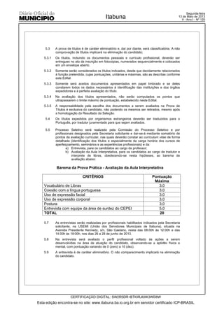 5.3 A prova de títulos é de caráter eliminatório e, daí por diante, será classificatória. A não
comprovação de títulos implicará na eliminação do candidato;
5.3.1 Os títulos, incluindo os documentos pessoais e currículo profissional, deverão ser
entregues no ato da inscrição em fotocópias, numerados sequencialmente e colocados
em um envelope aberto.
5.3.2 Somente serão considerados os títulos indicados, desde que devidamente relacionados
à função pretendida, cujas pontuações, unitárias e máximas, são as descritas conforme
este Edital.
5.3.3 Somente será aceitos documentos apresentados em papel timbrado e se deles
constarem todos os dados necessários à identificação das instituições e dos órgãos
expedidores e à perfeita avaliação do título.
5.3.4 Na avaliação dos títulos apresentados, não serão computados os pontos que
ultrapassarem o limite máximo de pontuação, estabelecido neste Edital.
5.3.5 A responsabilidade pela escolha dos documentos a serem avaliados na Prova de
Títulos é exclusiva do candidato, não podendo os mesmos ser retirados, mesmo após
a homologação do Resultado da Seleção.
5.4 Os títulos expedidos por organismos estrangeiros deverão ser traduzidos para o
Português, por tradutor juramentado para que sejam avaliados.
5.5 Processo Seletivo será realizado pela Comissão do Processo Seletivo e por
profissionais designados pela Secretaria solicitante e dar-se-á mediante somatório de
pontos da avaliação curricular, nas quais deverão constar ao curriculum vitae de forma
detalhada (identificação dos títulos e especialmente da carga horária dos cursos de
aperfeiçoamento, seminários e as experiências profissionais) e da:
a) Entrevista, para os candidatos ao cargo de professor;
b) Avaliação da Aula Interpretativa, para os candidatos ao cargo de tradutor e
interprete de libras, obedecendo-se nesta hipóteses, ao barema de
avaliação abaixo:
Barema da Prova Prática - Avaliação da Aula Interpretativa
CRITÉRIOS Pontuação
Máxima
Vocabulário de Libras 3,0
Coesão com a língua portuguesa 3,0
Uso de expressão facial 3,0
Uso de expressão corporal 3,0
Postura 3,0
Entrevista com equipe da área de surdez do CEPEI 5,0
TOTAL 20
5.7 As entrevistas serão realizadas por profissionais habilitados indicados pela Secretaria
solicitante, na USEMI (União dos Servidores Municipais de Itabuna), situada na
Avenida Presidente Kennedy, s/n, São Caetano, nesta das 08:00h às 12:00h e das
14:00h às 18:00h, nos dias 26 a 28 de junho de 2013.
5.8 Na entrevista será avaliado o perfil profissional voltado às ações a serem
desenvolvidas na área de atuação do candidato, observando-se a aptidão física e
mental, com pontuação variando de 0 (zero) a 10 (dez).
5.9 A entrevista é de caráter eliminatório. O não comparecimento implicará na eliminação
do candidato.
Esta edição encontra-se no site: www.itabuna.ba.io.org.br em servidor certificado ICP-BRASIL
Itabuna
CERTIFICAÇÃO DIGITAL: SW2R5DR+BTKIRJ6XK3WD8W
Segunda-feira
13 de Maio de 2013
9 - Ano I - Nº 120
 