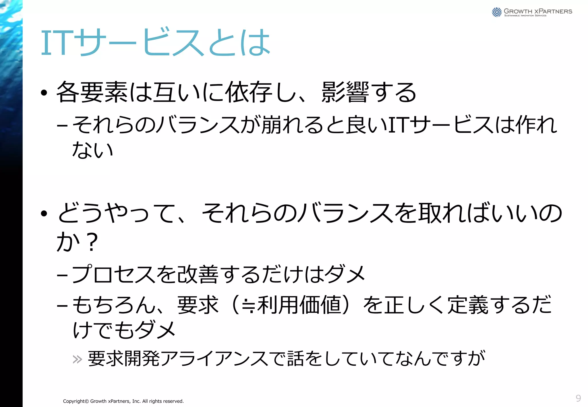 ITサービスとは
• 各要素は互いに依存し、影響する
– それらのバランスが崩れると良いITサービスは作れ
ない

• どうやって、それらのバランスを取ればいいの
か？
– プロセスを改善するだけはダメ
– もちろん、要求（≒利用価値）を正しく定義するだ
けでもダメ
» 要求開発アライアンスで話をしていてなんですが
Copyright© Growth xPartners, Inc. All rights reserved.

9

 