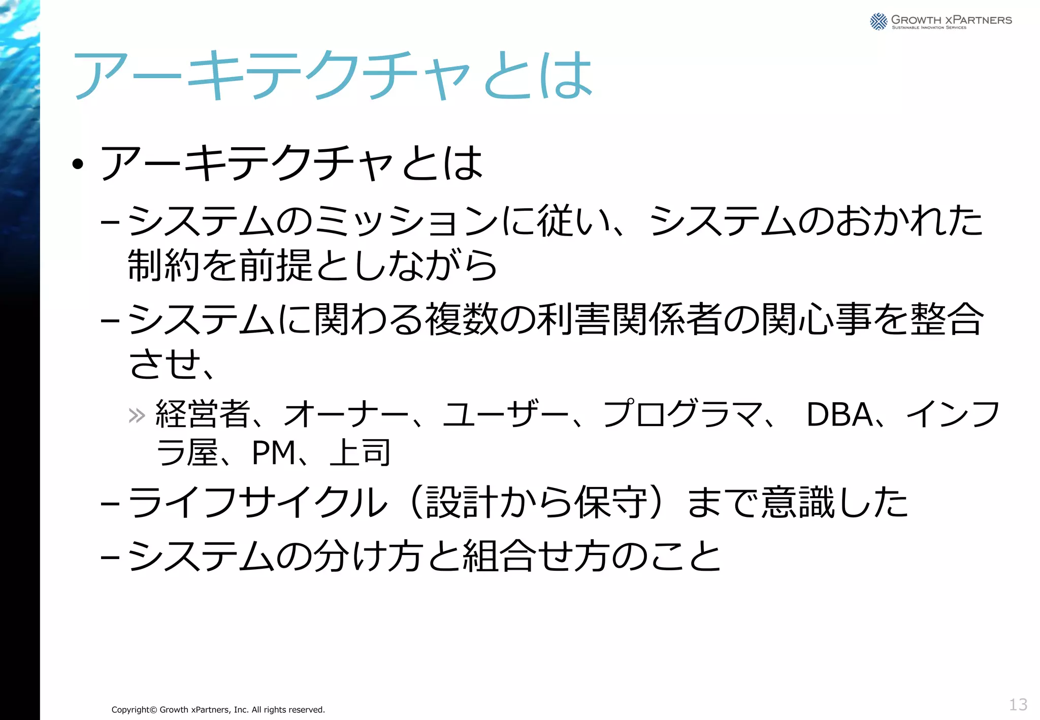 アーキテクチャとは
• アーキテクチャとは
– システムのミッションに従い、システムのおかれた
制約を前提としながら
– システムに関わる複数の利害関係者の関心事を整合
させ、
» 経営者、オーナー、ユーザー、プログラマ、 DBA、インフ
ラ屋、PM、上司

– ライフサイクル（設計から保守）まで意識した
– システムの分け方と組合せ方のこと

Copyright© Growth xPartners, Inc. All rights reserved.

13

 