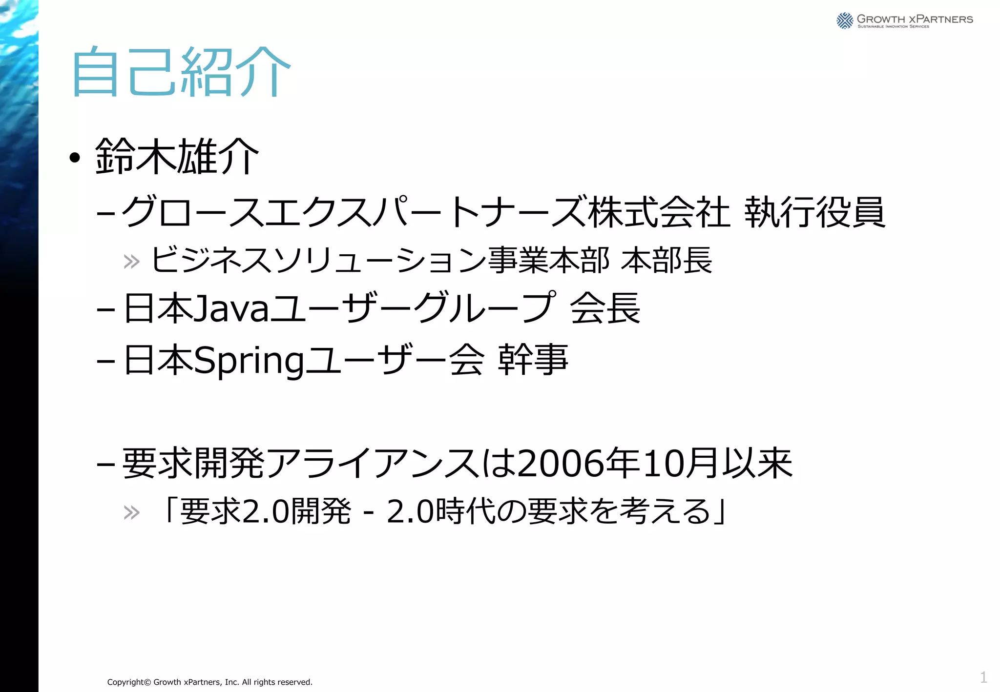 自己紹介
• 鈴木雄介
– グロースエクスパートナーズ株式会社 執行役員
» ビジネスソリューション事業本部 本部長

– 日本Javaユーザーグループ 会長
– 日本Springユーザー会 幹事
– 要求開発アライアンスは2006年10月以来
» 「要求2.0開発 - 2.0時代の要求を考える」

Copyright© Growth xPartners, Inc. All rights reserved.

1

 