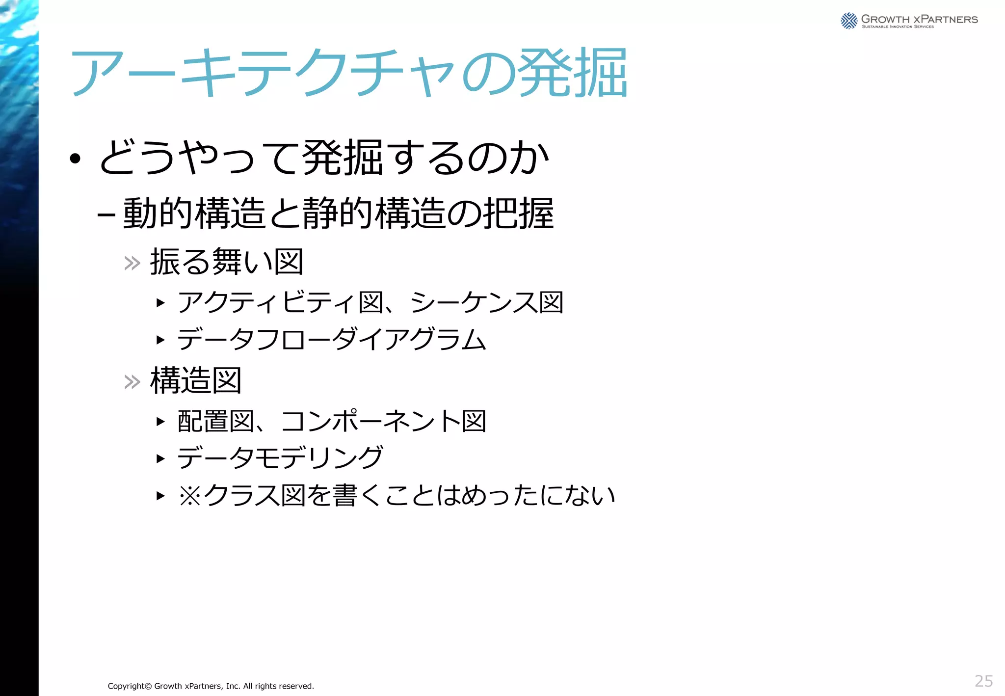 アーキテクチャの発掘
• どうやって発掘するのか
– 動的構造と静的構造の把握
» 振る舞い図
▸ アクティビティ図、シーケンス図
▸ データフローダイアグラム

» 構造図
▸ 配置図、コンポーネント図
▸ データモデリング
▸ ※クラス図を書くことはめったにない

Copyright© Growth xPartners, Inc. All rights reserved.

25

 