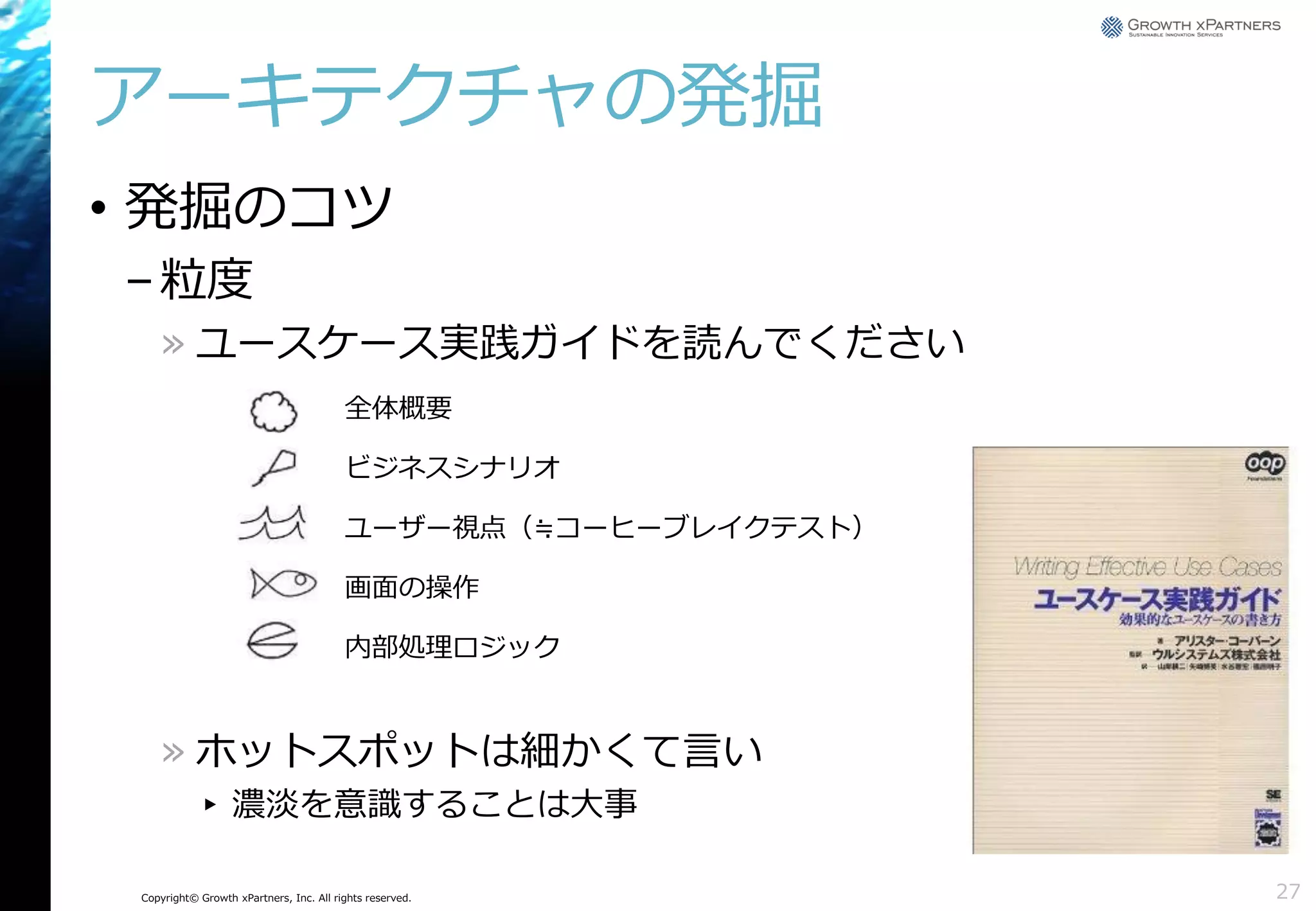 アーキテクチャの発掘
• 発掘のコツ
– 粒度
» ユースケース実践ガイドを読んでください
全体概要
ビジネスシナリオ
ユーザー視点（≒コーヒーブレイクテスト）
画面の操作
内部処理ロジック

» ホットスポットは細かくて言い
▸ 濃淡を意識することは大事
Copyright© Growth xPartners, Inc. All rights reserved.

27

 