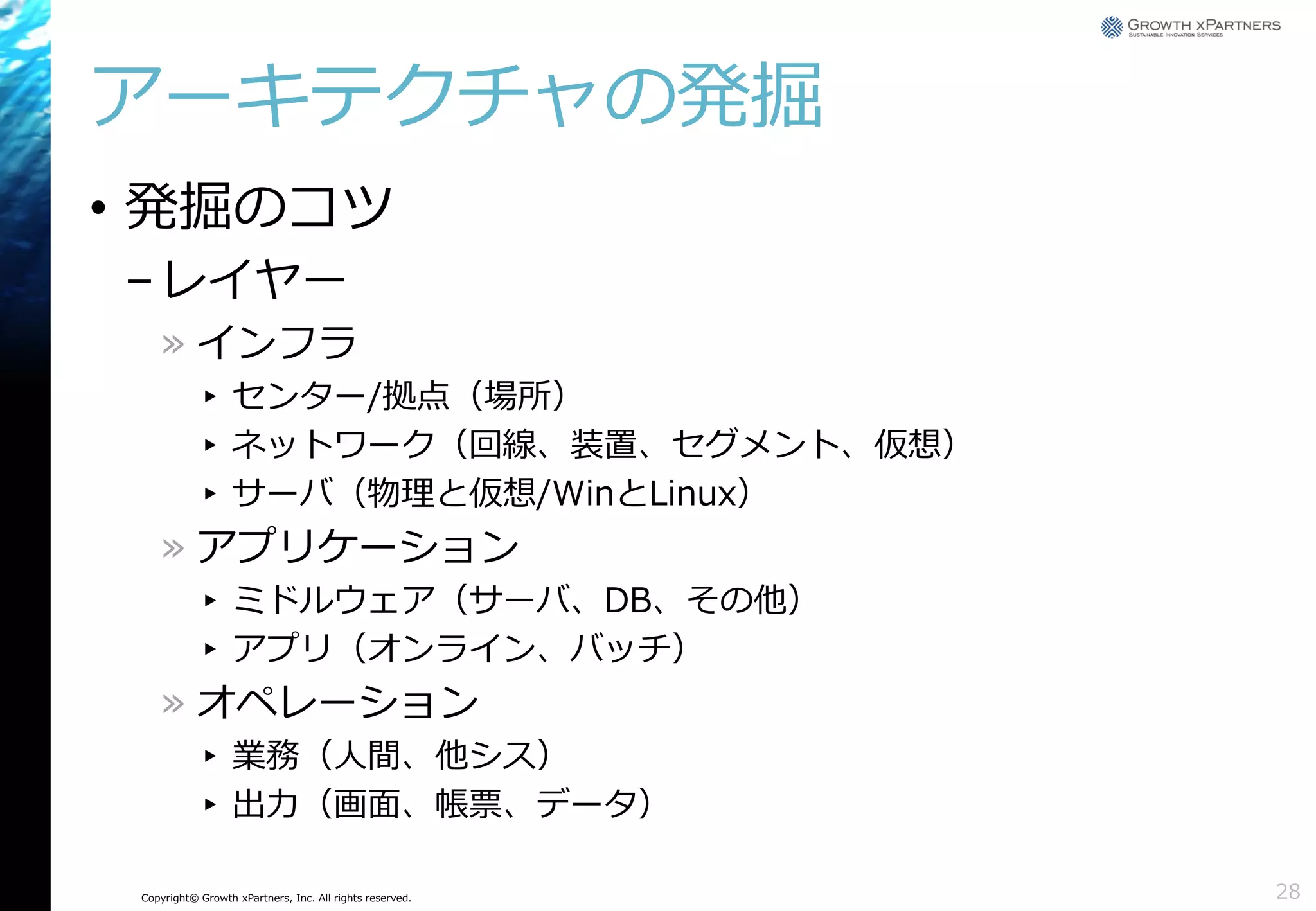 アーキテクチャの発掘
• 発掘のコツ
– レイヤー
» インフラ
▸ センター/拠点（場所）
▸ ネットワーク（回線、装置、セグメント、仮想）
▸ サーバ（物理と仮想/WinとLinux）

» アプリケーション
▸ ミドルウェア（サーバ、DB、その他）
▸ アプリ（オンライン、バッチ）

» オペレーション
▸ 業務（人間、他シス）
▸ 出力（画面、帳票、データ）
Copyright© Growth xPartners, Inc. All rights reserved.

28

 