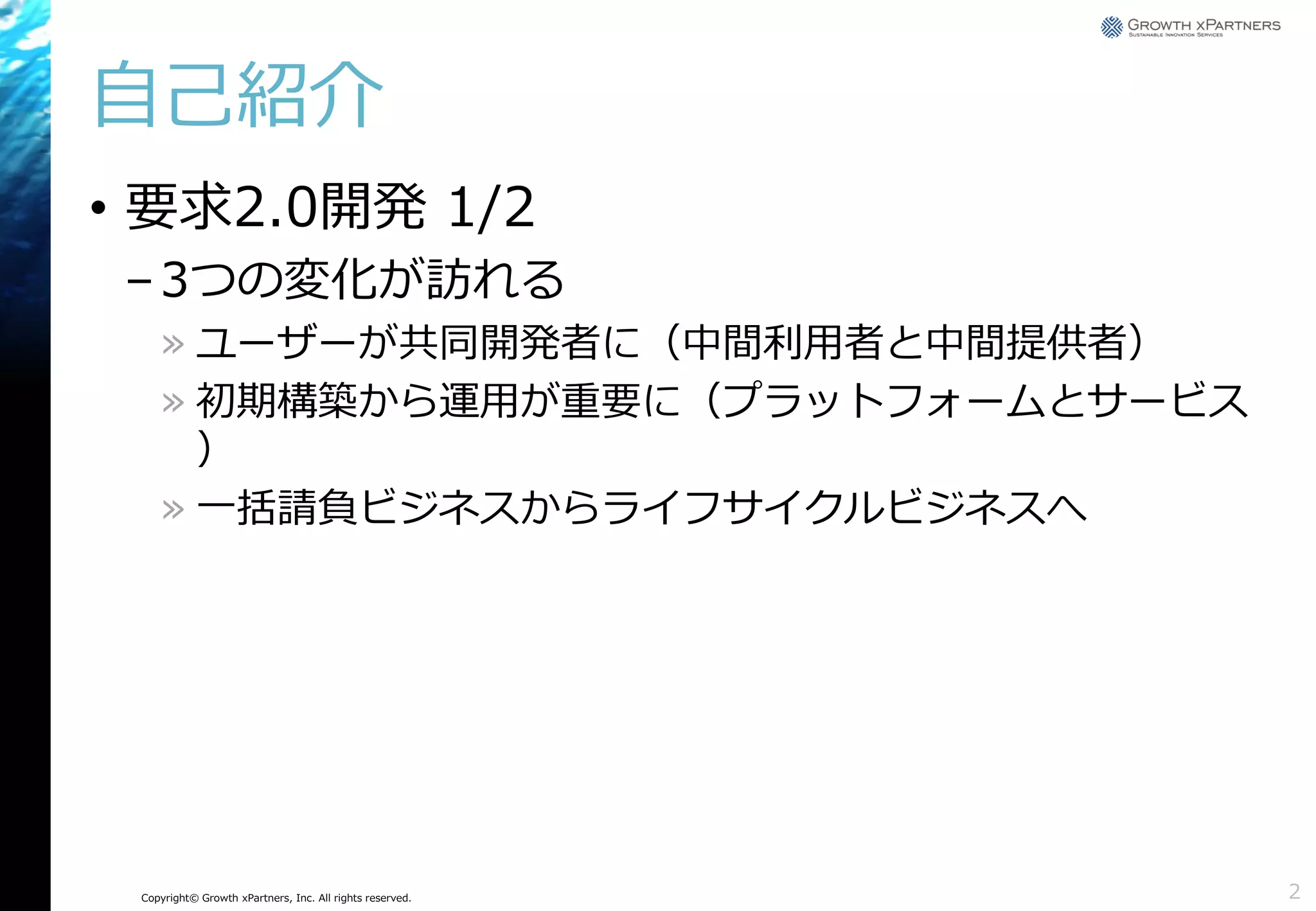 自己紹介
• 要求2.0開発 1/2
– 3つの変化が訪れる
» ユーザーが共同開発者に（中間利用者と中間提供者）
» 初期構築から運用が重要に（プラットフォームとサービス
）
» 一括請負ビジネスからライフサイクルビジネスへ

Copyright© Growth xPartners, Inc. All rights reserved.

2

 