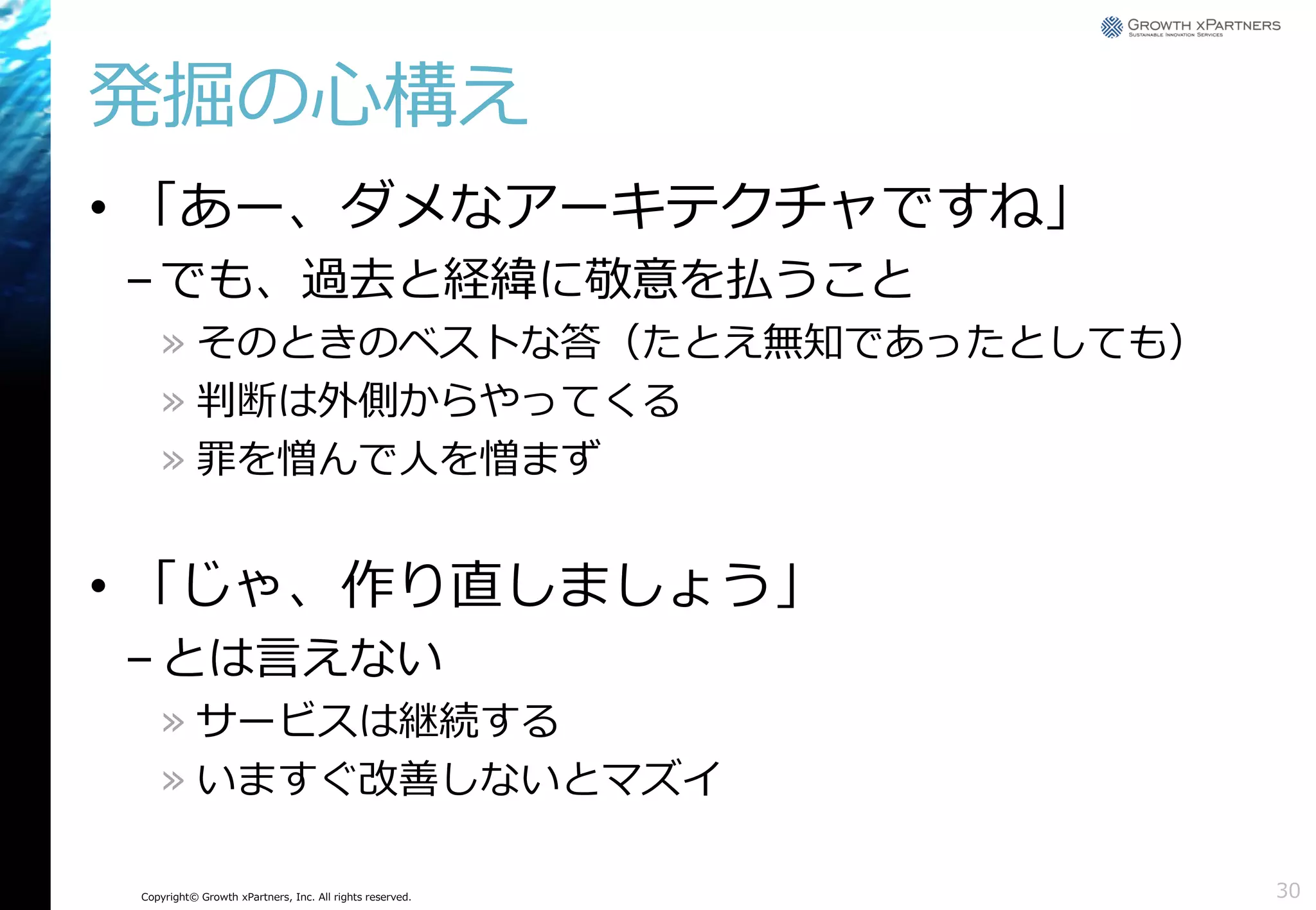 発掘の心構え
• 「あー、ダメなアーキテクチャですね」
– でも、過去と経緯に敬意を払うこと
» そのときのベストな答（たとえ無知であったとしても）
» 判断は外側からやってくる
» 罪を憎んで人を憎まず

• 「じゃ、作り直しましょう」
– とは言えない
» サービスは継続する
» いますぐ改善しないとマズイ
Copyright© Growth xPartners, Inc. All rights reserved.

30

 