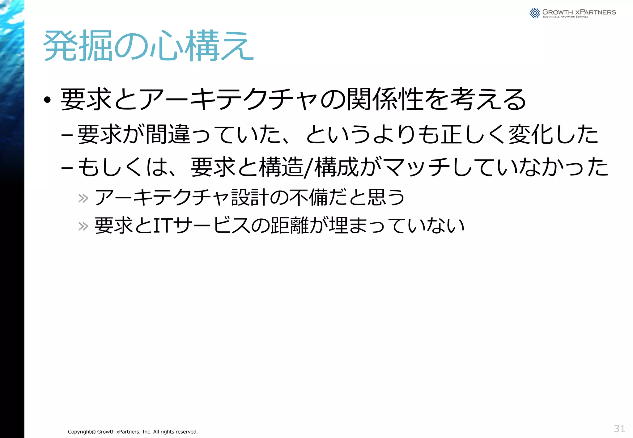 発掘の心構え
• 要求とアーキテクチャの関係性を考える
– 要求が間違っていた、というよりも正しく変化した
– もしくは、要求と構造/構成がマッチしていなかった
» アーキテクチャ設計の不備だと思う
» 要求とITサービスの距離が埋まっていない

Copyright© Growth xPartners, Inc. All rights reserved.

31

 