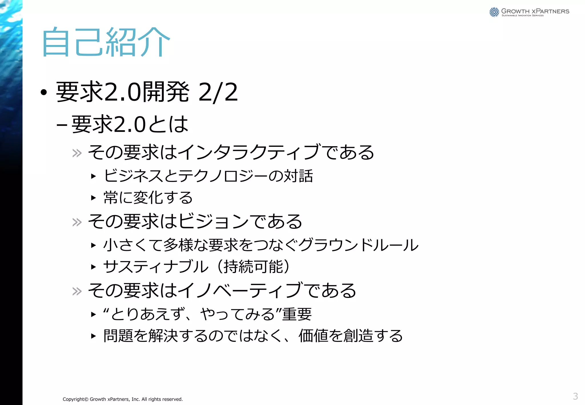 自己紹介
• 要求2.0開発 2/2
– 要求2.0とは
» その要求はインタラクティブである
▸ ビジネスとテクノロジーの対話
▸ 常に変化する

» その要求はビジョンである
▸ 小さくて多様な要求をつなぐグラウンドルール
▸ サスティナブル（持続可能）

» その要求はイノベーティブである
▸ “とりあえず、やってみる”重要
▸ 問題を解決するのではなく、価値を創造する

Copyright© Growth xPartners, Inc. All rights reserved.

3

 