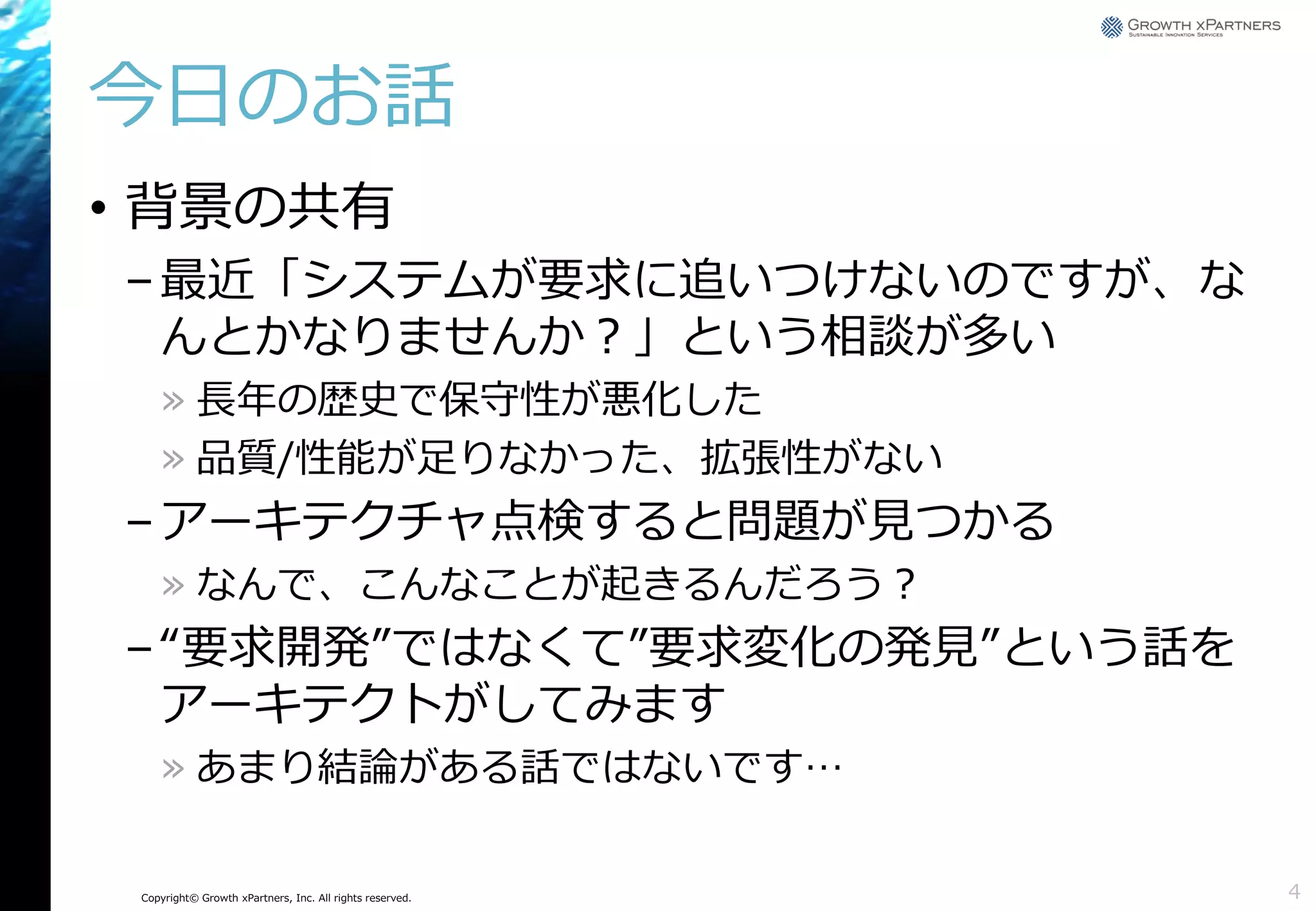 今日のお話
• 背景の共有
– 最近「システムが要求に追いつけないのですが、な
んとかなりませんか？」という相談が多い
» 長年の歴史で保守性が悪化した
» 品質/性能が足りなかった、拡張性がない

– アーキテクチャ点検すると問題が見つかる
» なんで、こんなことが起きるんだろう？

– “要求開発”ではなくて”要求変化の発見”という話を
アーキテクトがしてみます
» あまり結論がある話ではないです…

Copyright© Growth xPartners, Inc. All rights reserved.

4

 