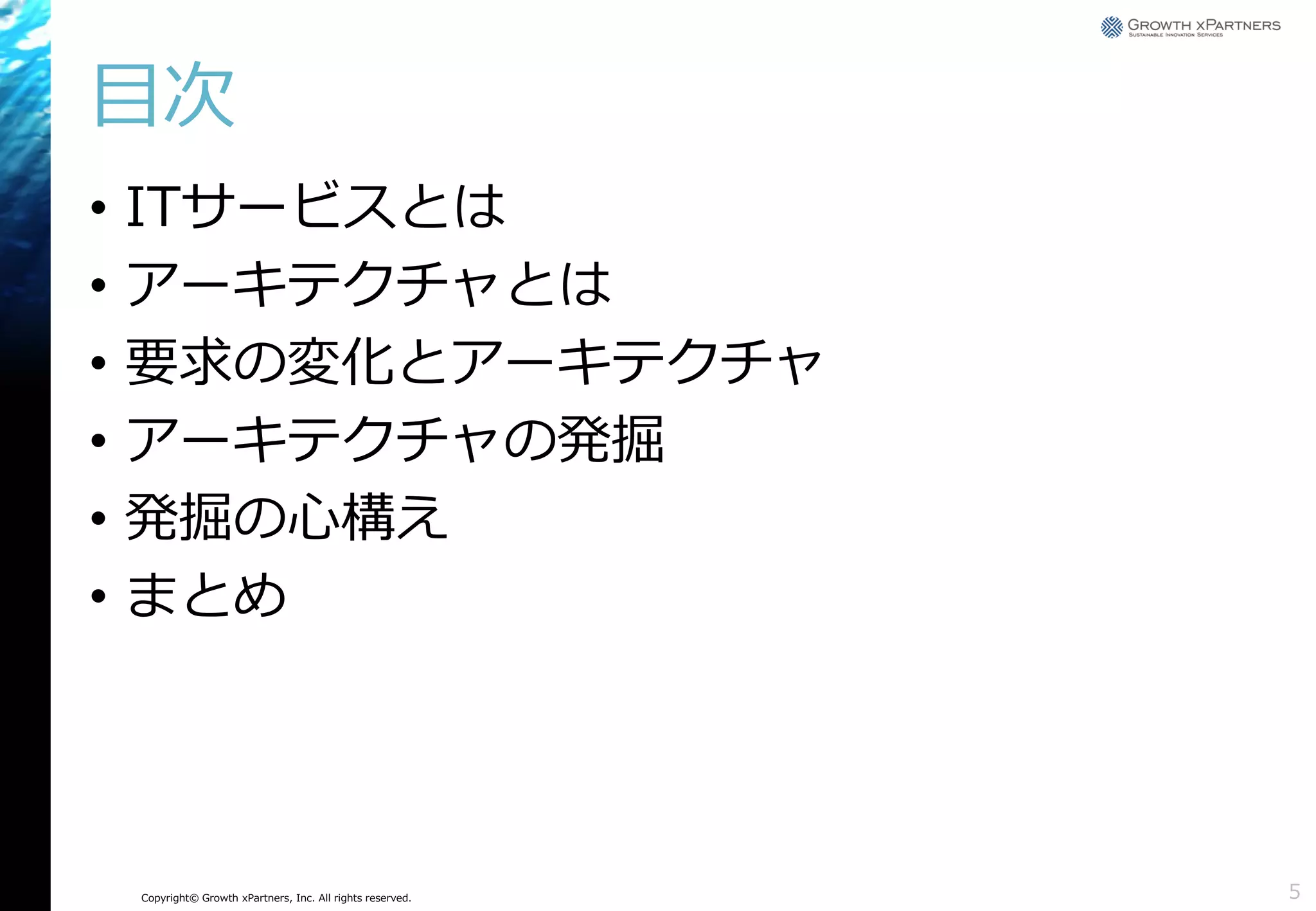 目次
•
•
•
•
•
•

ITサービスとは
アーキテクチャとは
要求の変化とアーキテクチャ
アーキテクチャの発掘
発掘の心構え
まとめ

Copyright© Growth xPartners, Inc. All rights reserved.

5

 