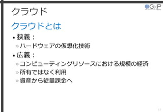 クラウド
クラウドとは
• 狭義：
»ハードウェアの仮想化技術
• 広義：
»コンピューティングリソースにおける規模の経済
»所有ではなく利用
»資産から従量課金へ
17
 