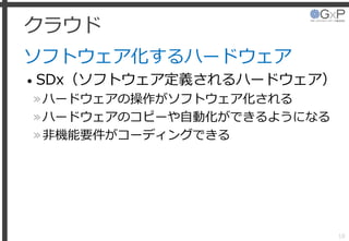 クラウド
ソフトウェア化するハードウェア
• SDx（ソフトウェア定義されるハードウェア）
»ハードウェアの操作がソフトウェア化される
»ハードウェアのコピーや自動化ができるようになる
»非機能要件がコーディングできる
18
 