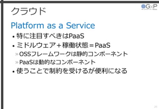 クラウド
Platform as a Service
• 特に注目すべきはPaaS
• ミドルウェア＋稼働状態＝PaaS
»OSSフレームワークは静的コンポーネント
»PaaSは動的なコンポーネント
• 使うことで制約を受けるが便利になる
20
 