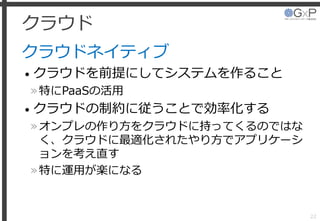 クラウド
クラウドネイティブ
• クラウドを前提にしてシステムを作ること
»特にPaaSの活用
• クラウドの制約に従うことで効率化する
»オンプレの作り方をクラウドに持ってくるのではな
く、クラウドに最適化されたやり方でアプリケーシ
ョンを考え直す
»特に運用が楽になる
22
 