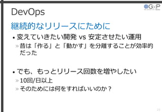 DevOps
継続的なリリースにために
• 変えていきたい開発 vs 安定させたい運用
»昔は「作る」と「動かす」を分離することが効率的
だった
• でも、もっとリリース回数を増やしたい
»10回/日以上
»そのためには何をすればいいのか？
23
 