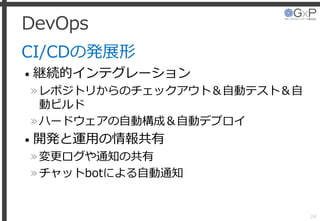 DevOps
CI/CDの発展形
• 継続的インテグレーション
»レポジトリからのチェックアウト＆自動テスト＆自
動ビルド
»ハードウェアの自動構成＆自動デプロイ
• 開発と運用の情報共有
»変更ログや通知の共有
»チャットbotによる自動通知
24
 