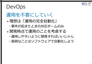 DevOps
運用を不要にしていく
• 理想は「運用の完全自動化」
»事件が起きたときの対応チームのみ
• 開発時点で運用のことを考慮する
»運用しやすいように開発すればいいじゃん
»面倒なことはソフトウェアで自動化しよう
25
 